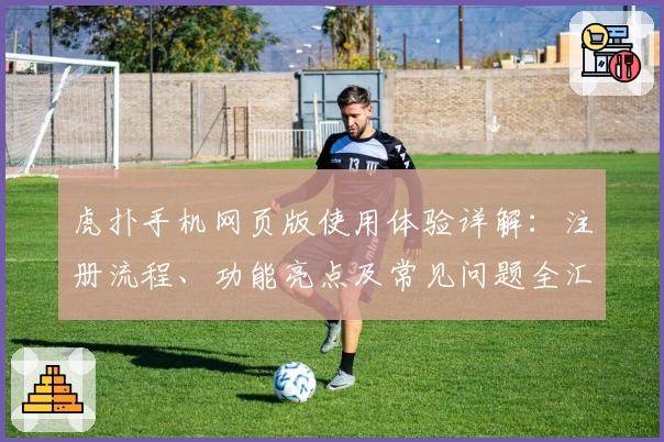 虎扑手机网页版使用体验详解:注册流程、功能亮点及常见问题全汇总