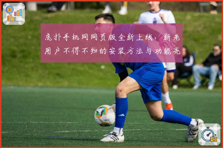 虎扑手机网网页版全新上线，新老用户不得不知的安装方法与功能亮点解析