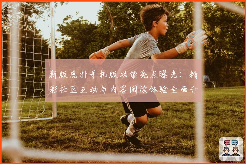 新版虎扑手机版功能亮点曝光：精彩社区互动与内容阅读体验全面升级