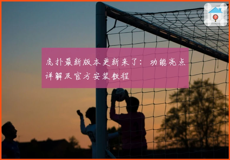 虎扑最新版本更新来了：功能亮点详解及官方安装教程