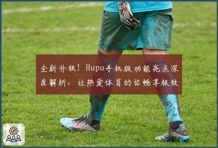 全新升级！Hupu手机版功能亮点深度解析，让热爱体育的你畅享极致体验