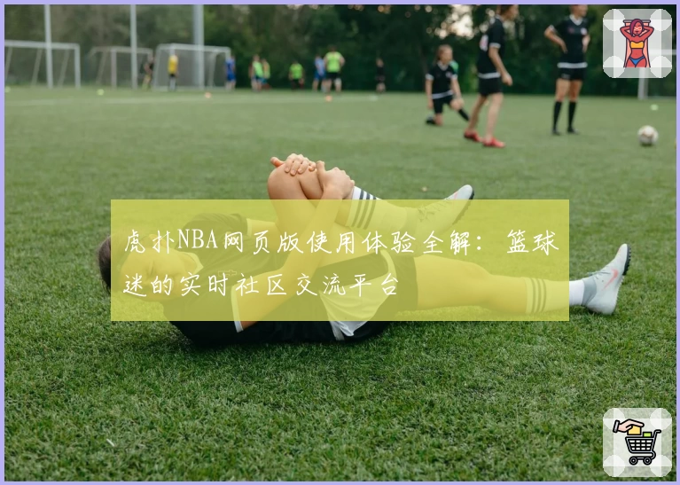 虎扑NBA网页版使用体验全解：篮球迷的实时社区交流平台