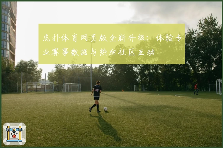 虎扑体育网页版全新升级：体验专业赛事数据与热血社区互动