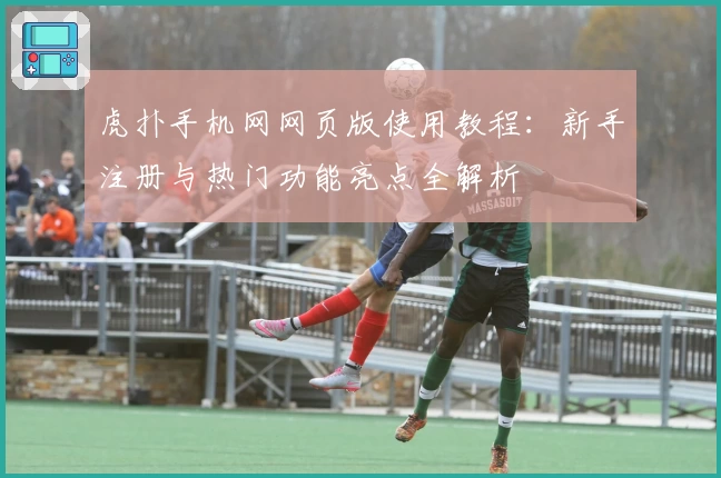 虎扑手机网网页版使用教程:新手注册与热门功能亮点全解析