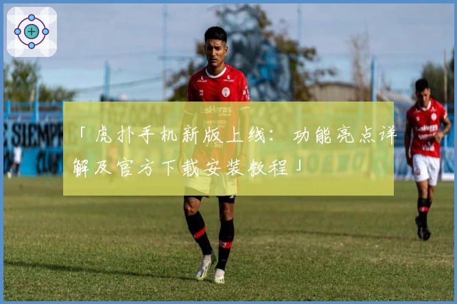「虎扑手机新版上线：功能亮点详解及官方下载安装教程」