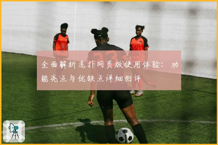 全面解析虎扑网页版使用体验：功能亮点与优缺点详细测评