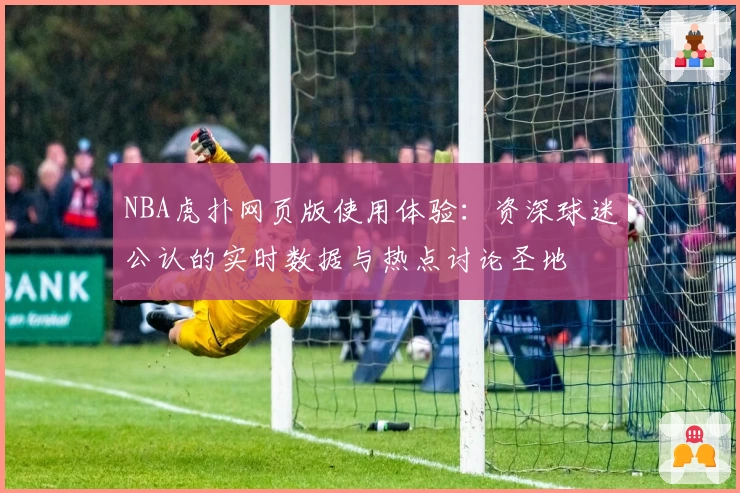 NBA虎扑网页版使用体验：资深球迷公认的实时数据与热点讨论圣地
