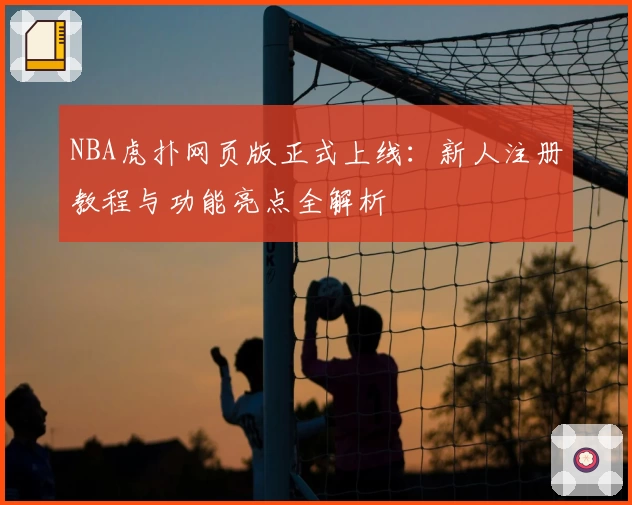 NBA虎扑网页版正式上线：新人注册教程与功能亮点全解析