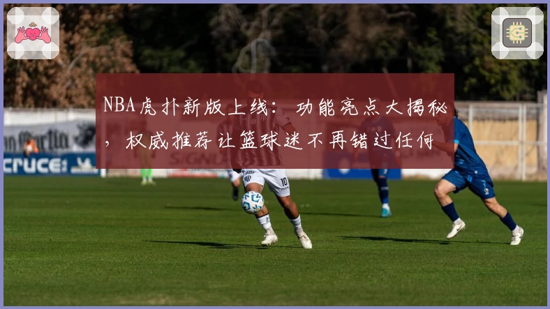 NBA虎扑新版上线：功能亮点大揭秘，权威推荐让篮球迷不再错过任何精彩瞬间