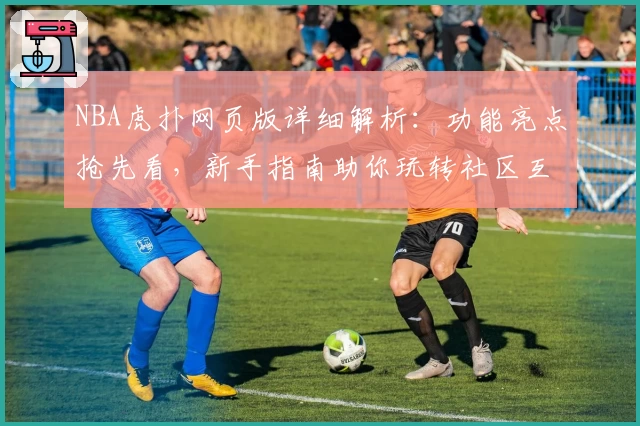 NBA虎扑网页版详细解析：功能亮点抢先看，新手指南助你玩转社区互动