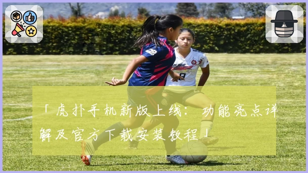 「虎扑手机新版上线：功能亮点详解及官方下载安装教程」