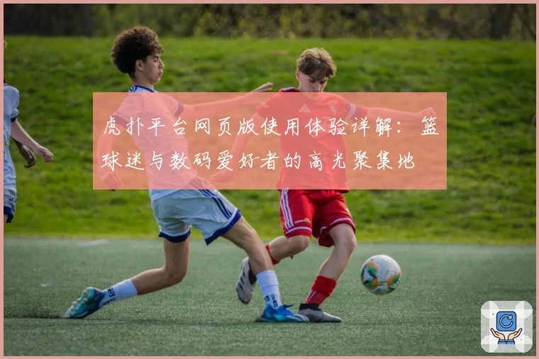 虎扑平台网页版使用体验详解：篮球迷与数码爱好者的高光聚集地