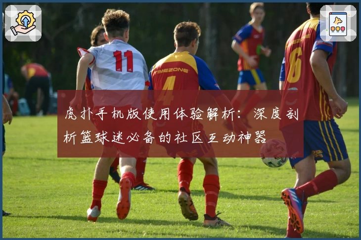 虎扑手机版使用体验解析:深度剖析篮球迷必备的社区互动神器