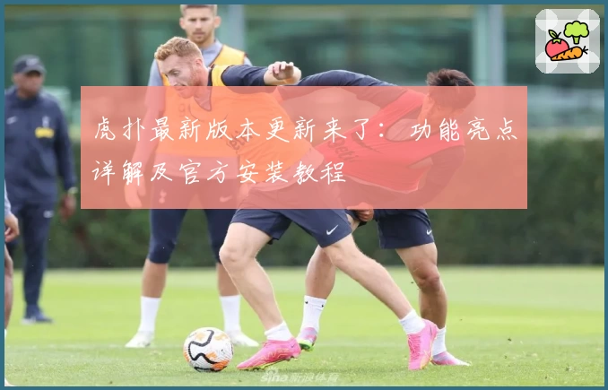 虎扑最新版本更新来了：功能亮点详解及官方安装教程