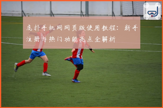 虎扑手机网网页版使用教程：新手注册与热门功能亮点全解析