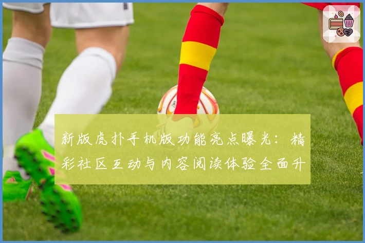 新版虎扑手机版功能亮点曝光：精彩社区互动与内容阅读体验全面升级