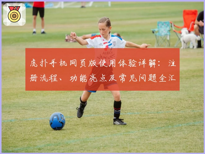 虎扑手机网页版使用体验详解：注册流程、功能亮点及常见问题全汇总