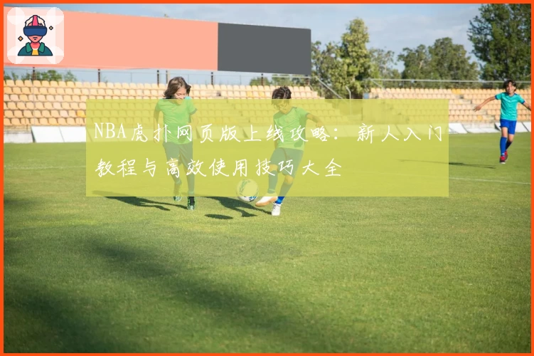 NBA虎扑网页版上线攻略：新人入门教程与高效使用技巧大全