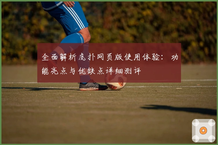 全面解析虎扑网页版使用体验：功能亮点与优缺点详细测评
