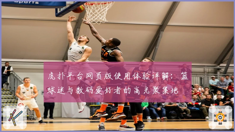 虎扑平台网页版使用体验详解：篮球迷与数码爱好者的高光聚集地