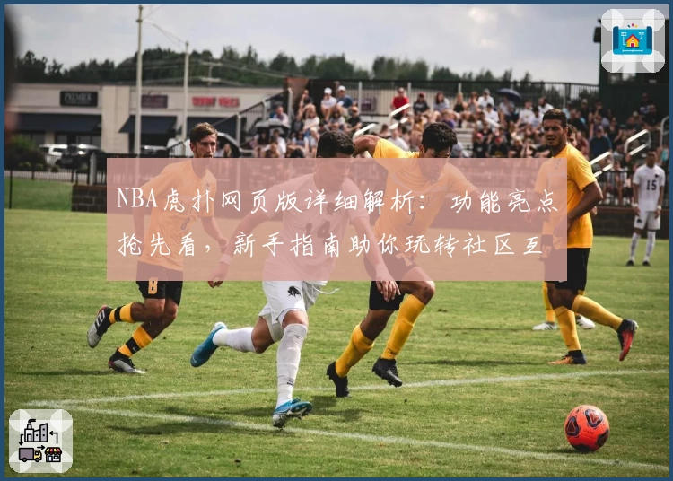 NBA虎扑网页版详细解析：功能亮点抢先看，新手指南助你玩转社区互动