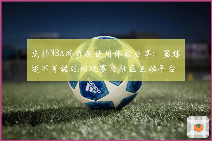 虎扑NBA网页版使用体验分享：篮球迷不可错过的观赛与社区互动平台